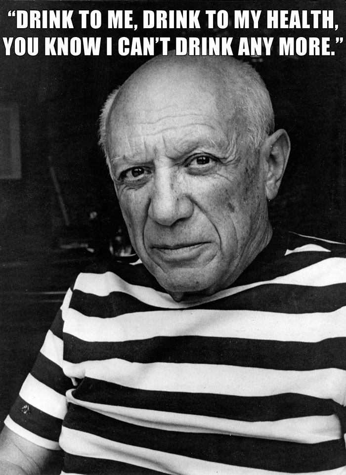 Pablo Picasso’s last words spoken - "DRINK TO ME, DRINK TO MY HEALTH, YOU KNOW I CAN'T DRINK ANY MORE."