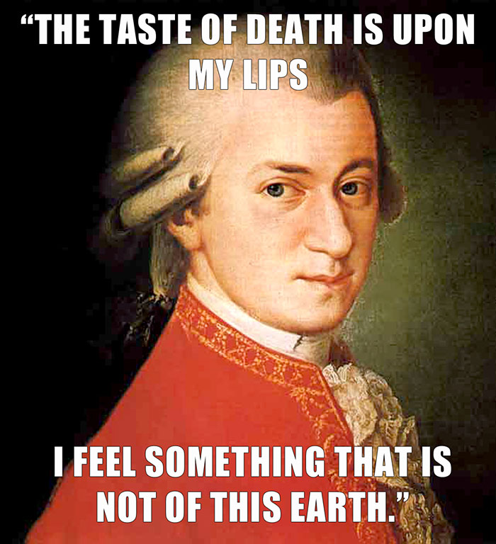 Mozart’s last words spoken - "THE TASTE OF DEATH IS UPON MY LIPS I FEEL SOMETHING THAT IS NOT OF THIS EARTH."