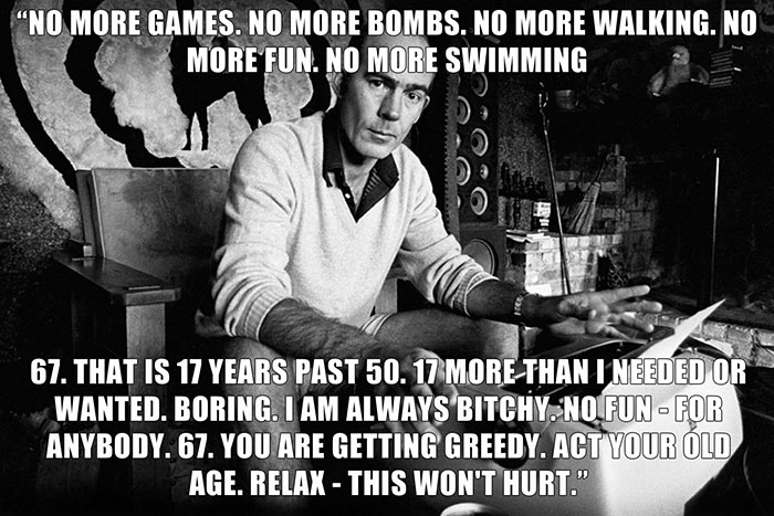 Hunter S. Thompson’s last words spoken - "NO MORE GAMES. NO MORE BOMBS. NO MORE WALKING. NO MORE FUN. NO MORE SWIMMING 67. THAT IS 17 YEARS PAST 50. 17 MORE THAN I NEEDED OR WANTED. BORING. I AM ALWAYS B****Y. NO FUN-FOR ANYBODY. 67. YOU ARE GETTING GREEDY. ACT YOUR OLD AGE. RELAX - THIS WON'T HURT."