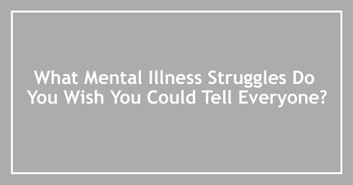 What Mental Illness Struggles Do You Wish You Could Tell Everyone?
