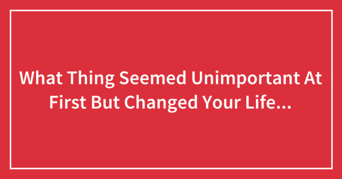 What Thing Seemed Unimportant At First But Changed Your Life Forever?
