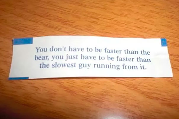 Sassy fortune cookie saying: "You don't have to be faster than the bear, just faster than the slowest guy running from it."
