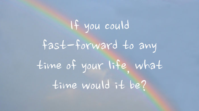 If You Could Fast-Forward To Any Time Of Your Life, What Time Would It Be?