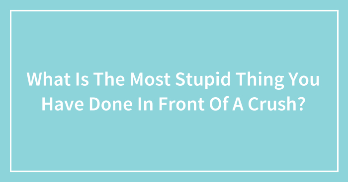 What Is The Most Stupid Thing You Have Done In Front Of A Crush? (Ended)