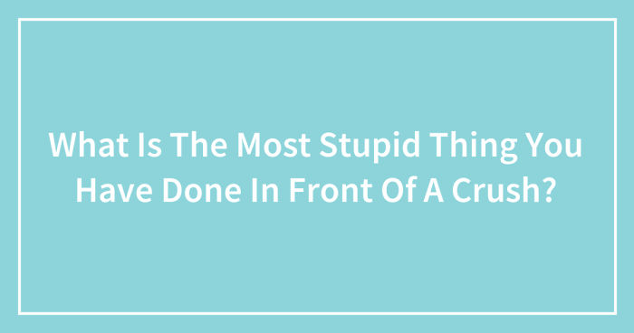 What Is The Most Stupid Thing You Have Done In Front Of A Crush? (Ended)