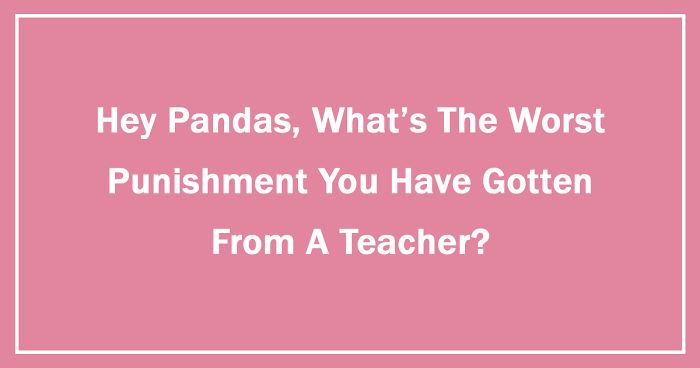 Hey Pandas, What’s The Worst Punishment You Have Gotten From A Teacher? (Ended)