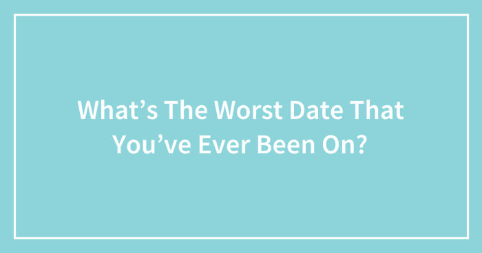 What’s The Worst Date That You’ve Ever Been On? (Ended)