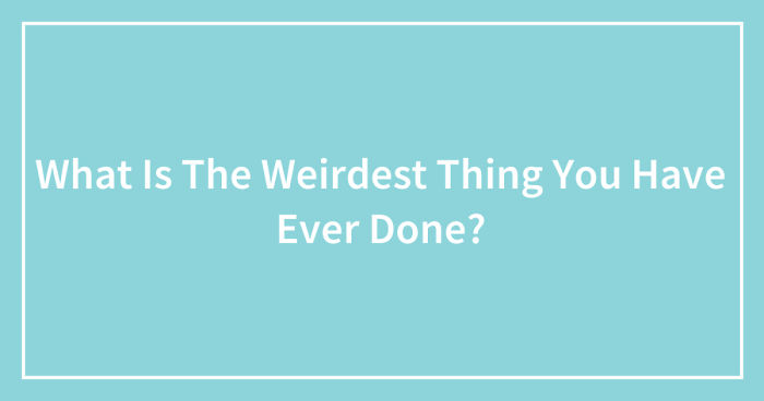 What Is The Weirdest Thing You Have Ever Done? (Ended)
