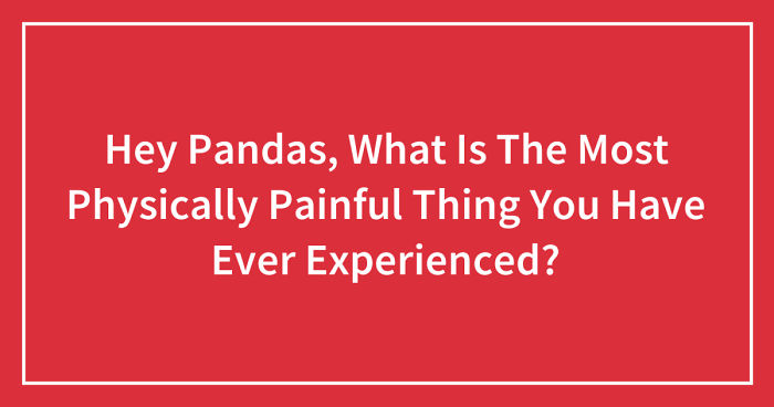 Hey Pandas, What Is The Most Physically Painful Thing You Have Ever Experienced? (Closed)