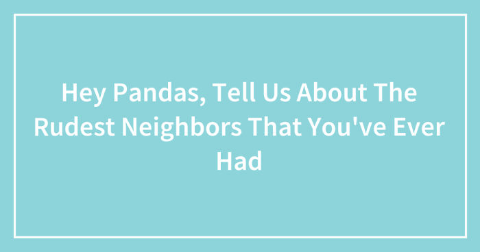 Hey Pandas, Tell Us About The Rudest Neighbors That You’ve Ever Had (Closed)