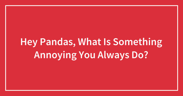 Hey Pandas, What Is Something Annoying You Always Do? (Closed)