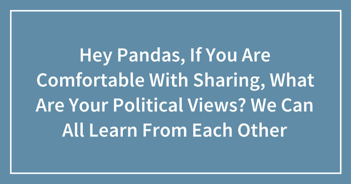 Hey Pandas, If You Are Comfortable With Sharing, What Are Your Political Views? We Can All Learn From Each Other (Ended)