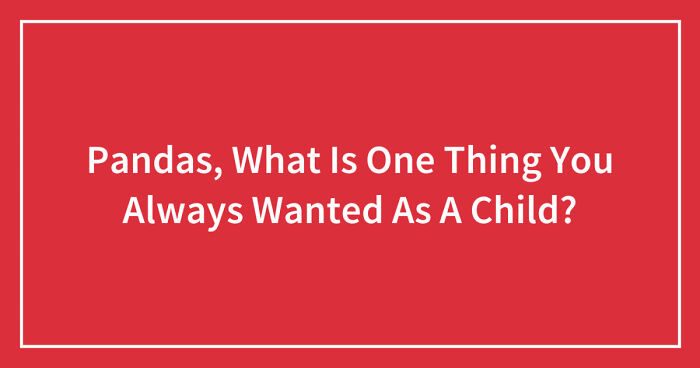 Hey Pandas, What Is One Thing You Always Wanted As A Child? (Closed)