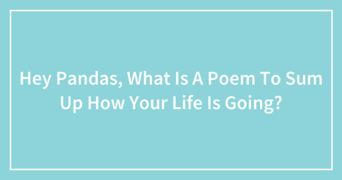 Hey Pandas, What Is A Poem To Sum Up How Your Life Is Going? (Closed)