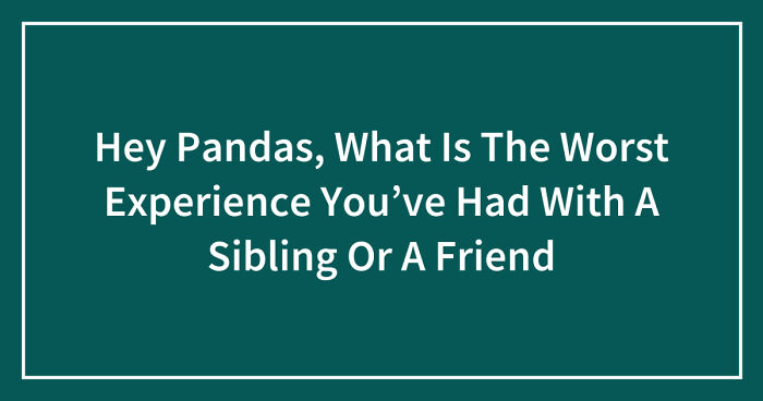 Hey Pandas, What Is The Worst Experience You’ve Had With A Sibling Or A Friend