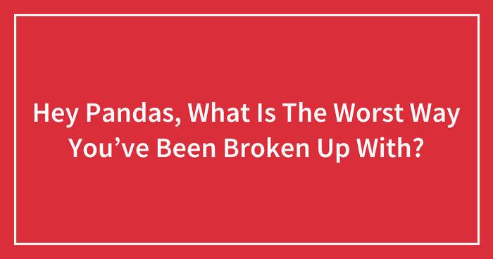 Hey Pandas, What Is The Worst Way You’ve Been Broken Up With? (Closed)