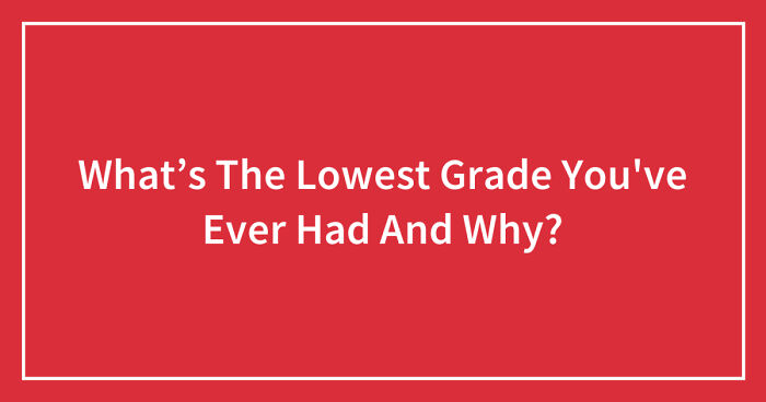 What’s The Lowest Grade You’ve Ever Had And Why? (Ended)