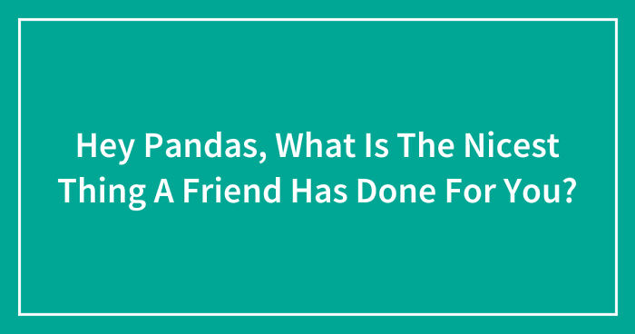 Hey Pandas, What Is The Nicest Thing A Friend Has Done For You? (Closed)