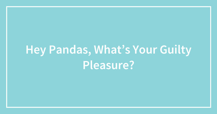 Hey Pandas, What’s Your Guilty Pleasure? (Closed)