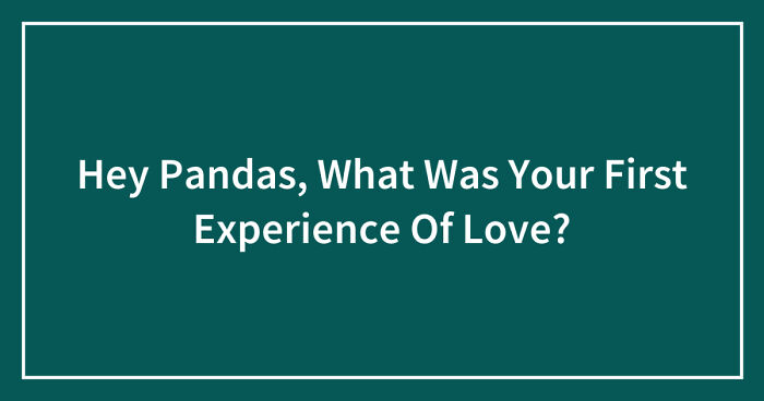 Hey Pandas, What Was Your First Experience Of Love? (Closed)