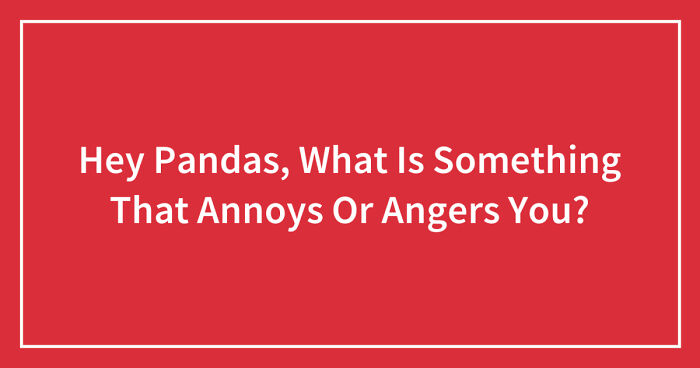 Hey Pandas, What Is Something That Annoys Or Angers You? (Closed)