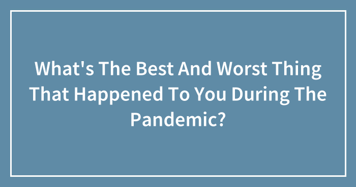 What’s The Best And Worst Thing That Happened To You During The Pandemic? (Closed)
