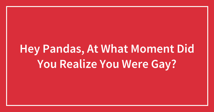 Hey Pandas, At What Moment Did You Realize You Were Gay? (Closed)