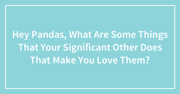 Hey Pandas, What Are Some Things That Your Significant Other Does That Make You Love Them? (Closed)
