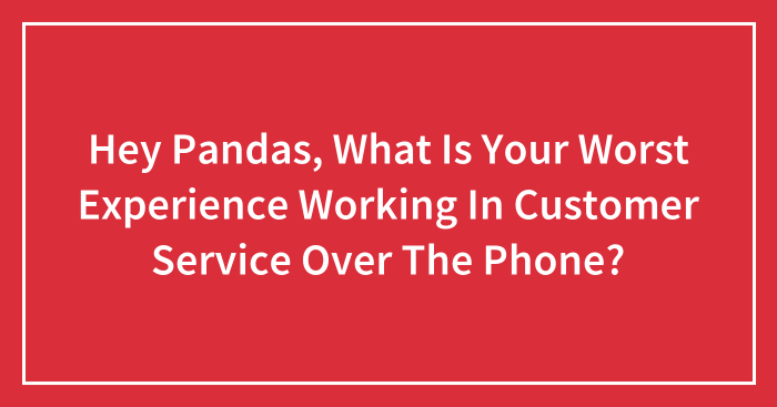 Hey Pandas, What Is Your Worst Experience Working In Customer Service Over The Phone? (Closed)