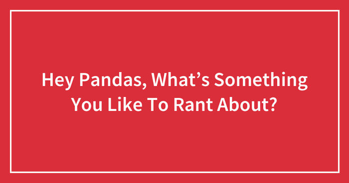 Hey Pandas, What’s Something You Like To Rant About? (Closed)