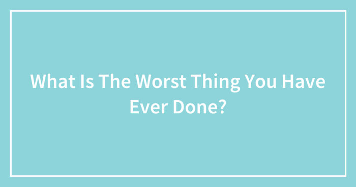 What Is The Worst Thing You Have Ever Done? (Closed)