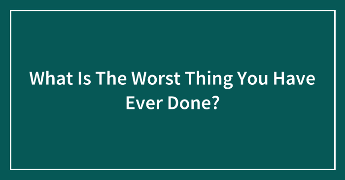 What Is The Worst Thing You Have Ever Done?