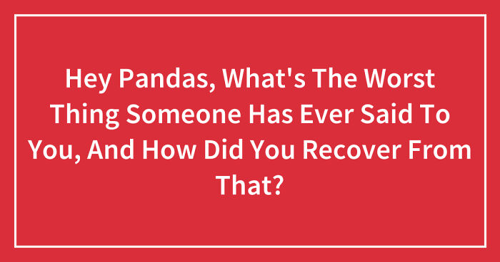 Hey Pandas, What’s The Worst Thing Someone Has Ever Said To You, And How Did You Recover From That? (Closed)