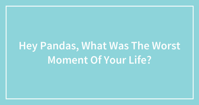 Hey Pandas, What Was The Worst Moment Of Your Life? (Closed)