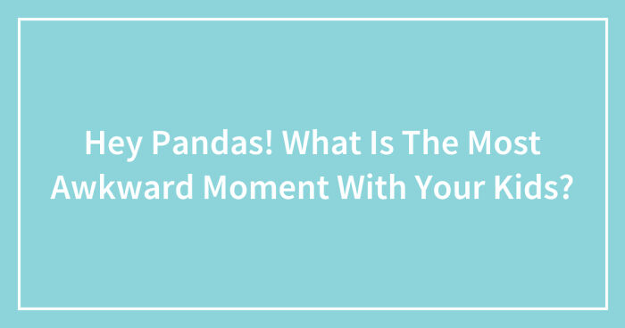 Hey Pandas, What Was The Most Awkward Moment With Your Kids? (Closed)