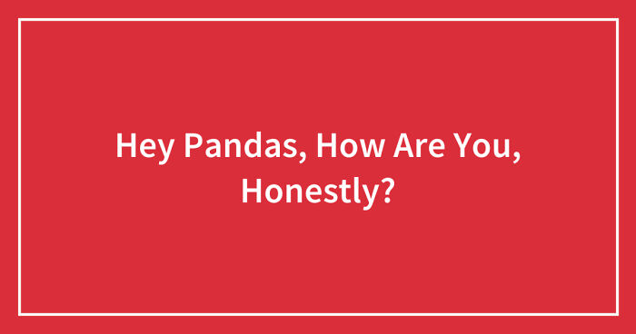 Hey Pandas, How Are You, Honestly? (Closed)