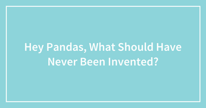 Hey Pandas, What Should Have Never Been Invented? (Closed)