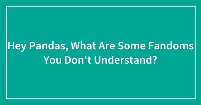 Hey Pandas, What Are Some Fandoms You Don’t Understand? (Closed)