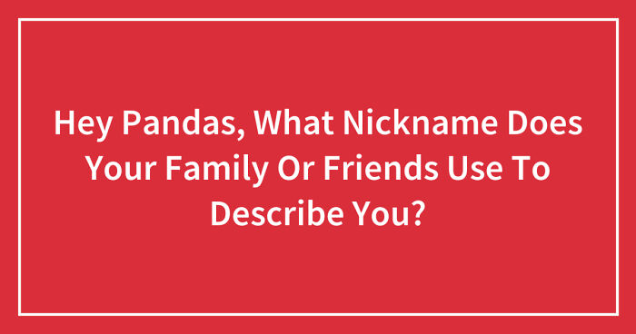 Hey Pandas, What Nickname Does Your Family Or Friends Use To Describe You? (Closed)