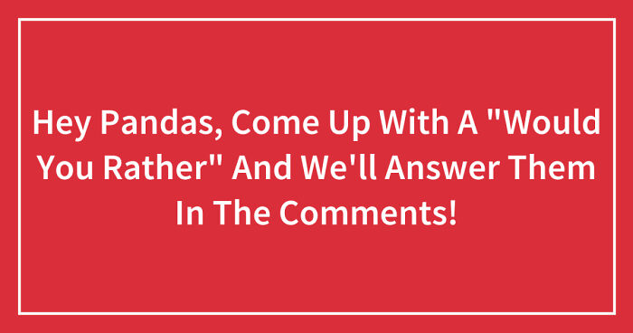 Hey Pandas, Come Up With A “Would You Rather” And We’ll Answer Them In The Comments! (Closed)