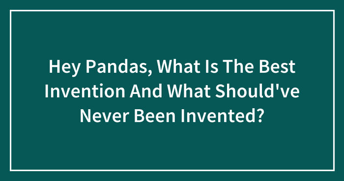 Hey Pandas, What Is The Best Invention And What Should’ve Never Been Invented? (Closed)