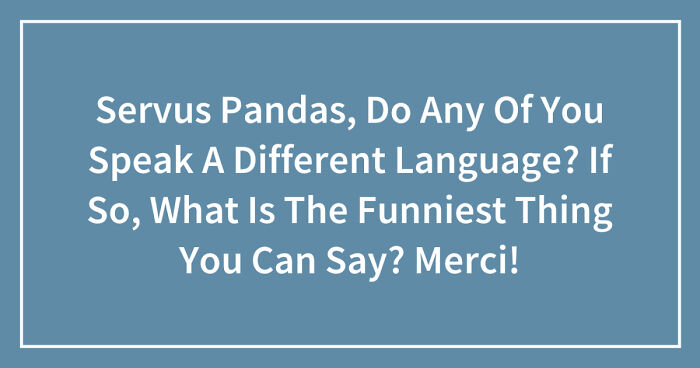 Servus Pandas, Do Any Of You Speak A Different Language? If So, What Is The Funniest Thing You Can Say? Merci! (Closed)