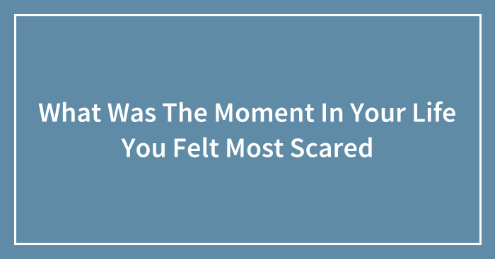What Was The Moment In Your Life You Felt Most Scared