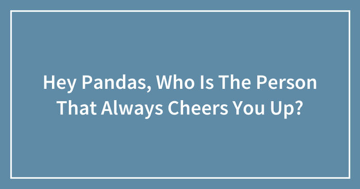 Hey Pandas, Who Is The Person That Always Cheers You Up? (Closed)