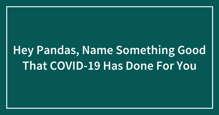 Hey Pandas, Name Something Good That COVID-19 Has Done For You (Closed)