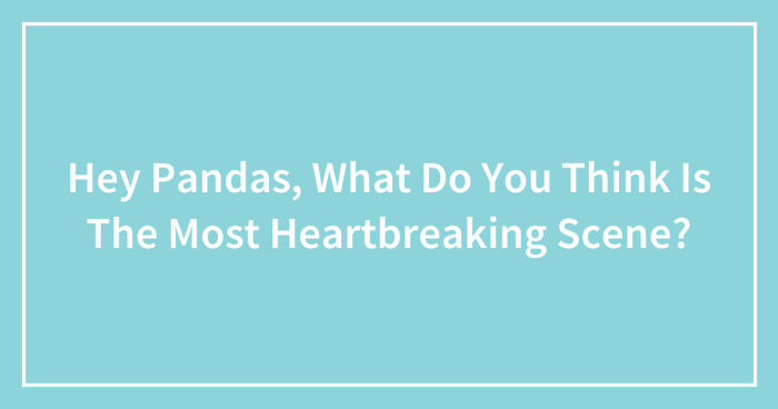 Hey Pandas, What Do You Think Is The Most Heartbreaking Scene? (Closed)