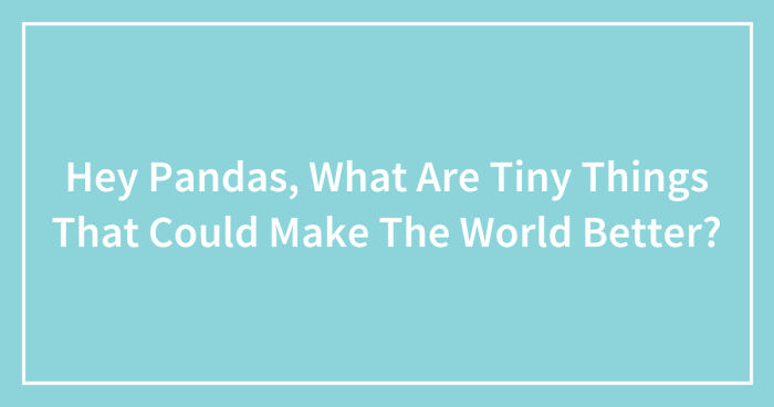 Hey Pandas, What Are Tiny Things That Could Make The World Better? (Closed)