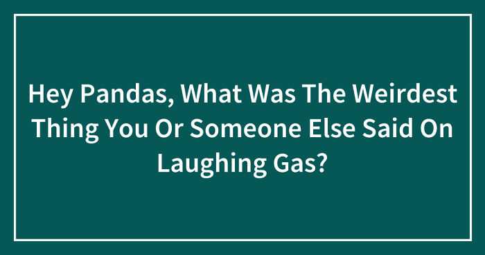 Hey Pandas, What Was The Weirdest Thing You Or Someone Else Said On Laughing Gas? (Closed)