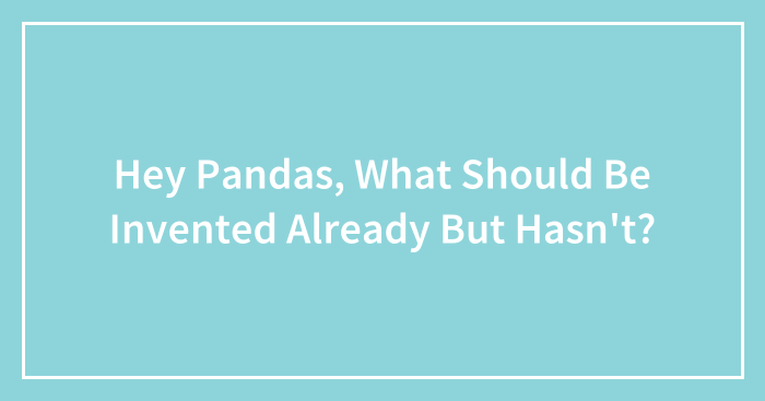 Hey Pandas, What Should Be Invented Already But Hasn’t? (Closed)