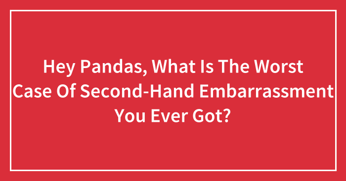 Hey Pandas, What Is The Worst Case Of Second-Hand Embarrassment You Ever Got? (Closed)